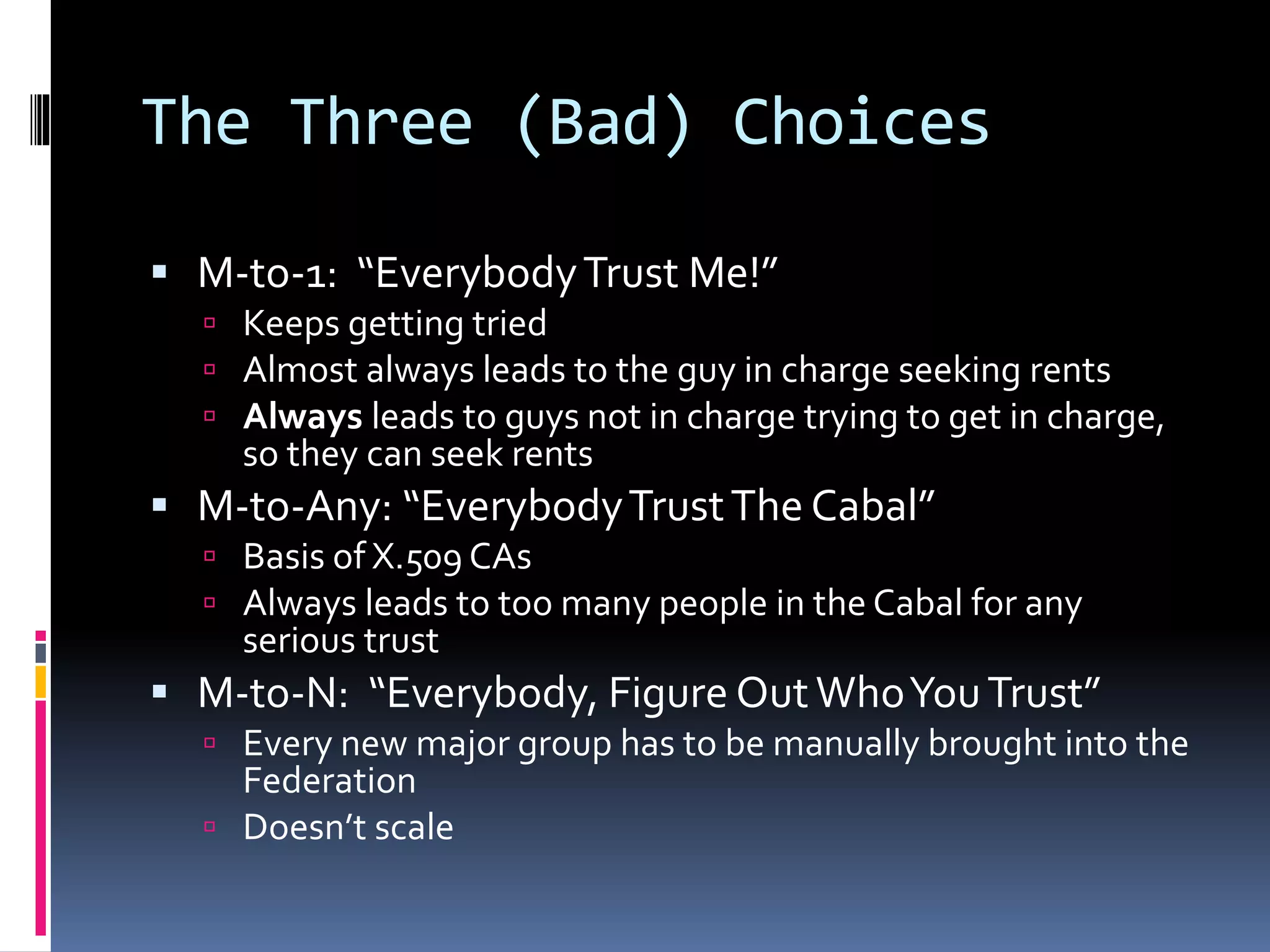 The Three (Bad) Choices
 M-to-1: “EverybodyTrust Me!”
 Keeps getting tried
 Almost always leads to the guy in charge seeking rents
 Always leads to guys not in charge trying to get in charge,
so they can seek rents
 M-to-Any: “EverybodyTrustThe Cabal”
 Basis of X.509 CAs
 Always leads to too many people in the Cabal for any
serious trust
 M-to-N: “Everybody, Figure OutWhoYouTrust”
 Every new major group has to be manually brought into the
Federation
 Doesn’t scale
 