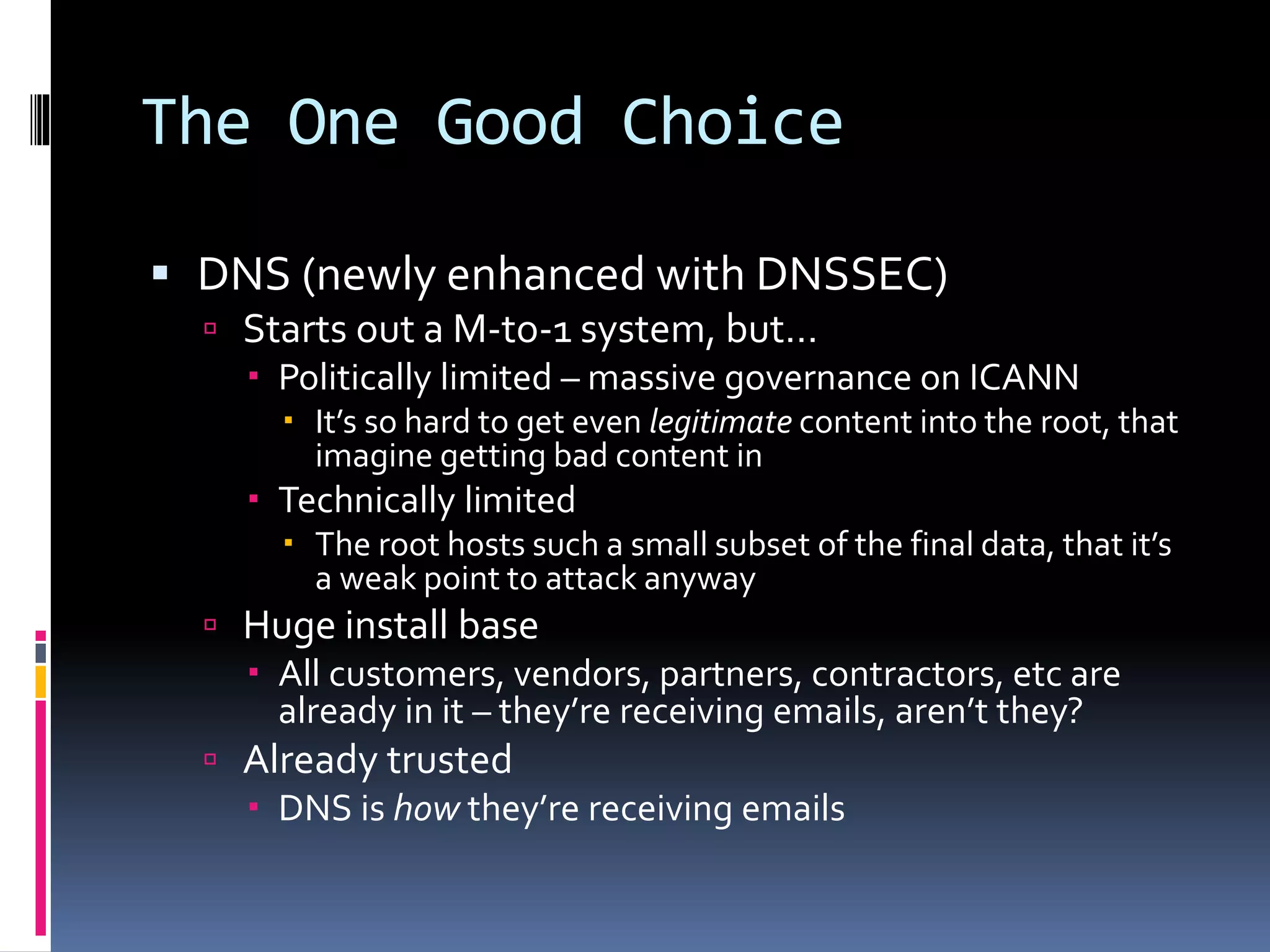The One Good Choice
 DNS (newly enhanced with DNSSEC)
 Starts out a M-to-1 system, but…
 Politically limited – massive governance on ICANN
 It’s so hard to get even legitimate content into the root, that
imagine getting bad content in
 Technically limited
 The root hosts such a small subset of the final data, that it’s
a weak point to attack anyway
 Huge install base
 All customers, vendors, partners, contractors, etc are
already in it – they’re receiving emails, aren’t they?
 Already trusted
 DNS is how they’re receiving emails
 