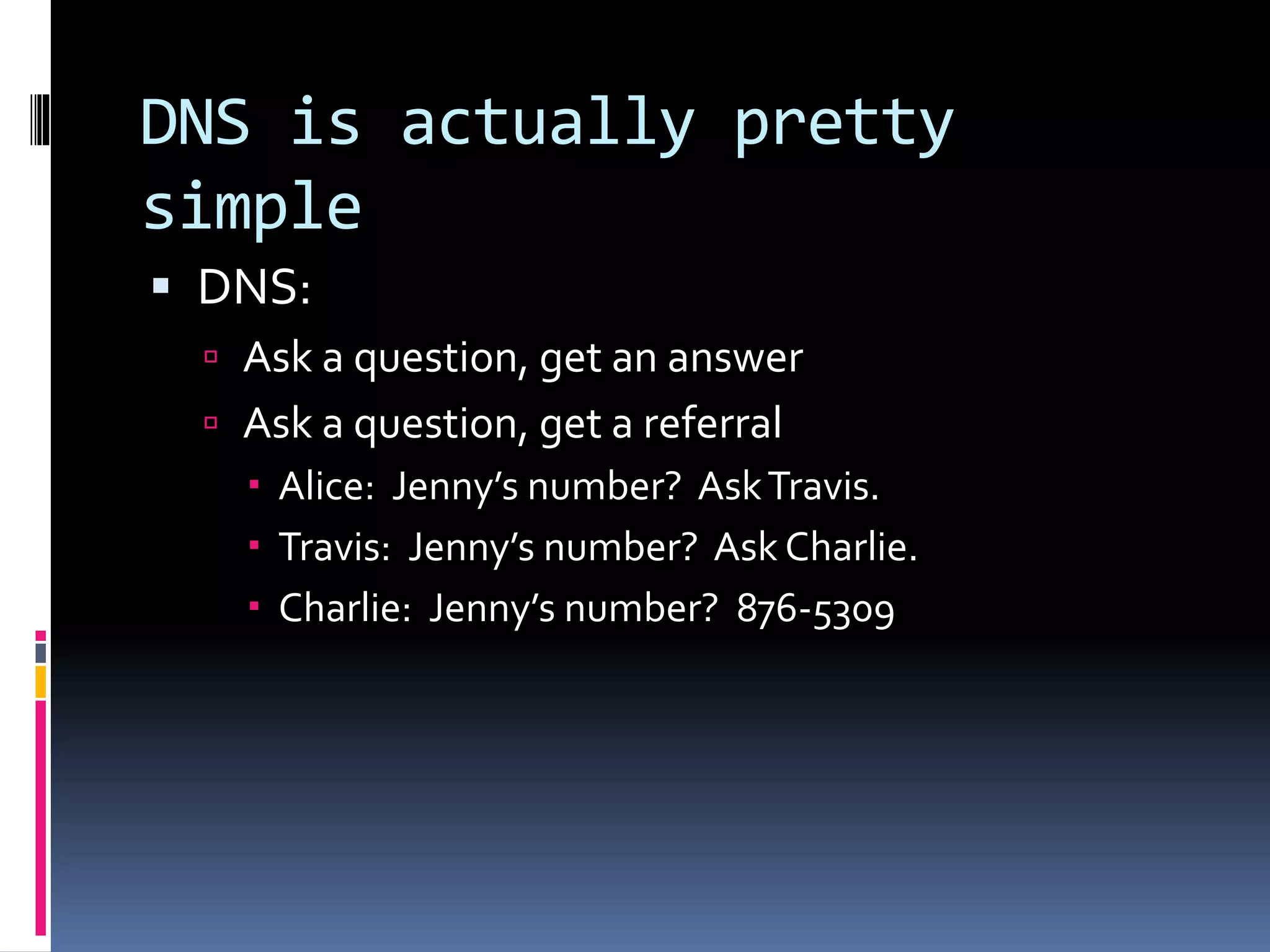 DNS is actually pretty
simple
 DNS:
 Ask a question, get an answer
 Ask a question, get a referral
 Alice: Jenny’s number? AskTravis.
 Travis: Jenny’s number? Ask Charlie.
 Charlie: Jenny’s number? 876-5309
 
