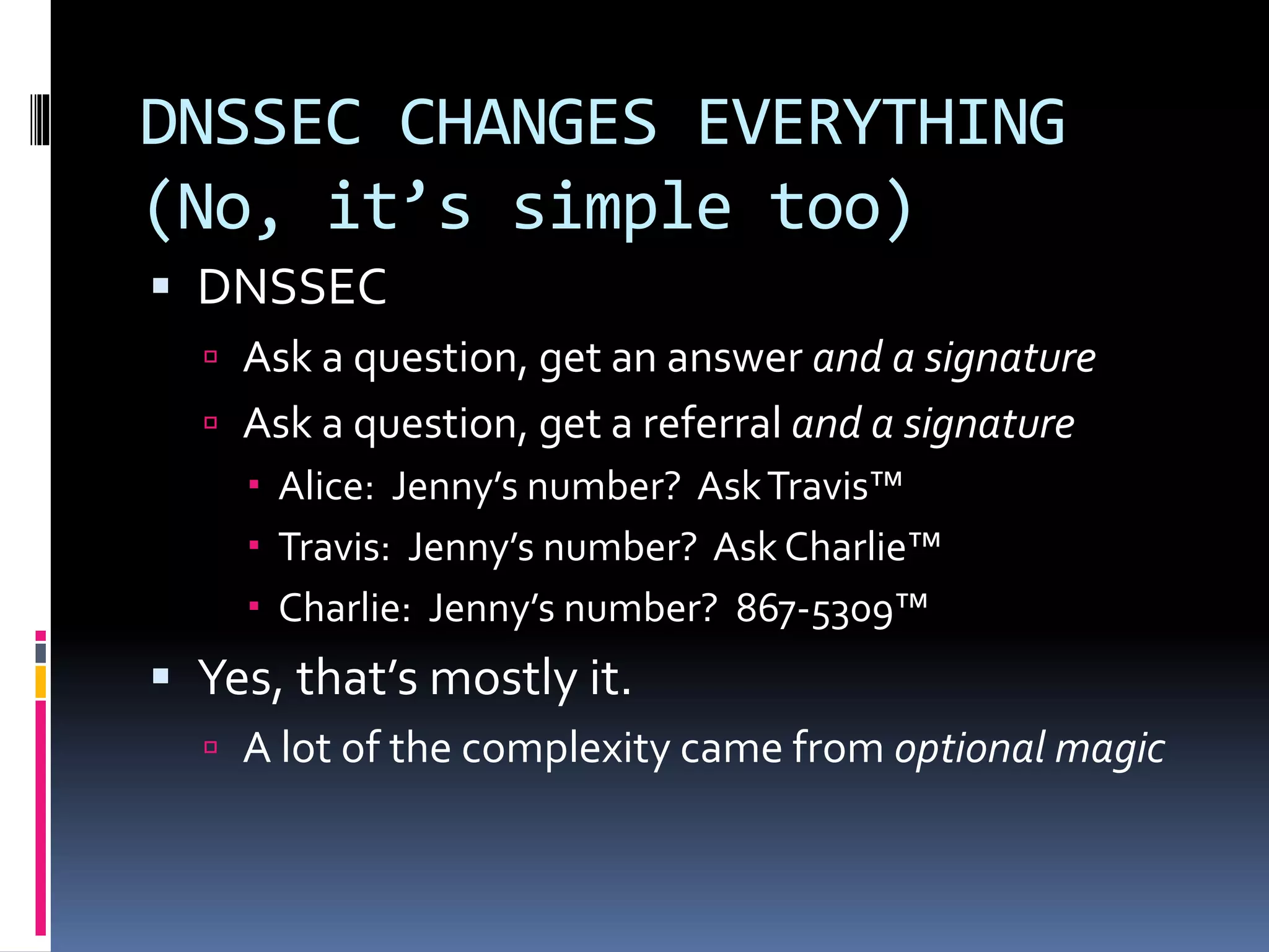 DNSSEC CHANGES EVERYTHING
(No, it’s simple too)
 DNSSEC
 Ask a question, get an answer and a signature
 Ask a question, get a referral and a signature
 Alice: Jenny’s number? AskTravis™
 Travis: Jenny’s number? Ask Charlie™
 Charlie: Jenny’s number? 867-5309™
 Yes, that’s mostly it.
 A lot of the complexity came from optional magic
 