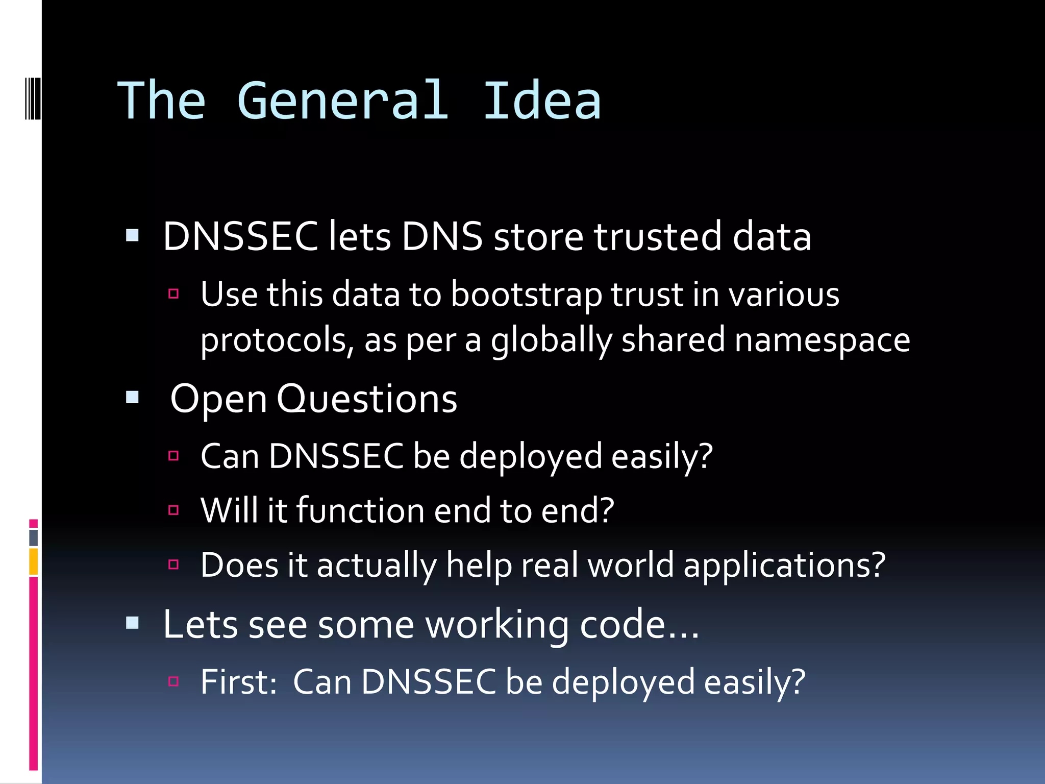 The General Idea
 DNSSEC lets DNS store trusted data
 Use this data to bootstrap trust in various
protocols, as per a globally shared namespace
 Open Questions
 Can DNSSEC be deployed easily?
 Will it function end to end?
 Does it actually help real world applications?
 Lets see some working code…
 First: Can DNSSEC be deployed easily?
 