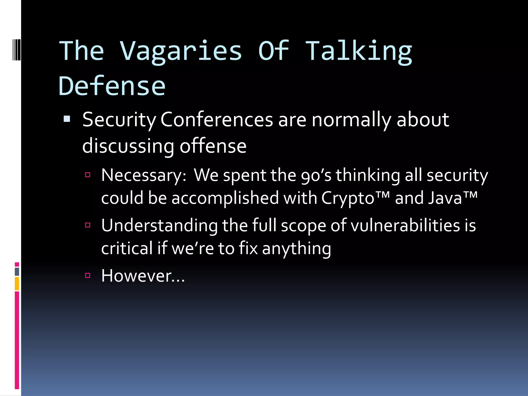 The Vagaries Of Talking
Defense
 Security Conferences are normally about
discussing offense
 Necessary: We spent the 90’s thinking all security
could be accomplished with Crypto™ and Java™
 Understanding the full scope of vulnerabilities is
critical if we’re to fix anything
 However…
 
