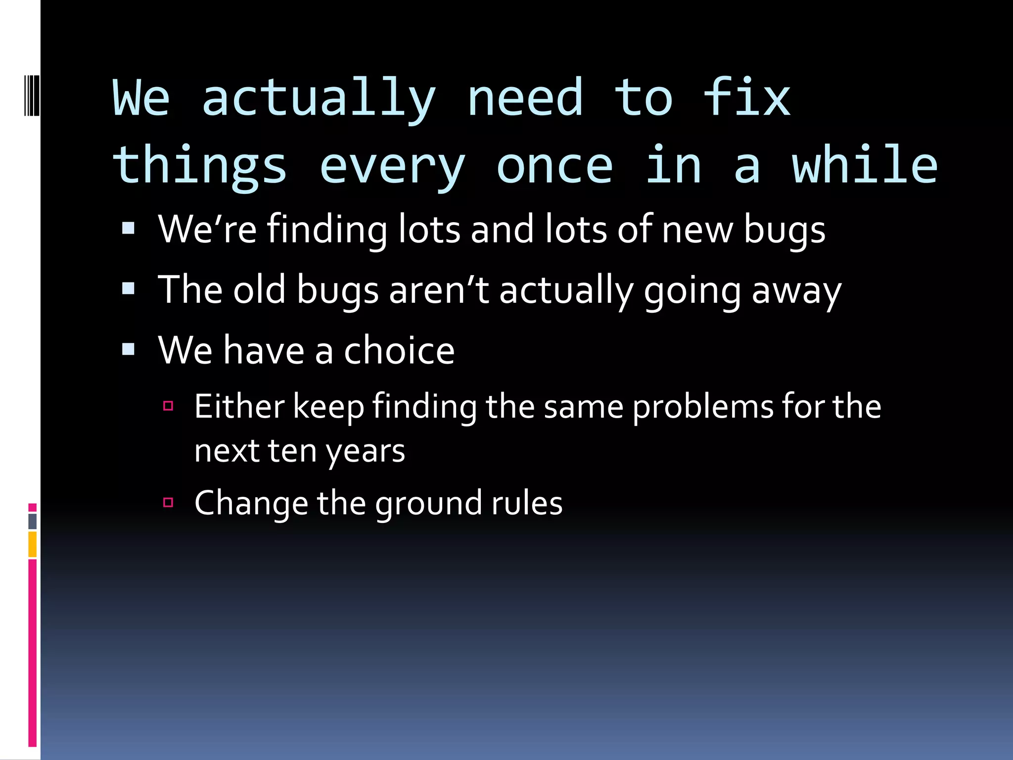 We actually need to fix
things every once in a while
 We’re finding lots and lots of new bugs
 The old bugs aren’t actually going away
 We have a choice
 Either keep finding the same problems for the
next ten years
 Change the ground rules
 