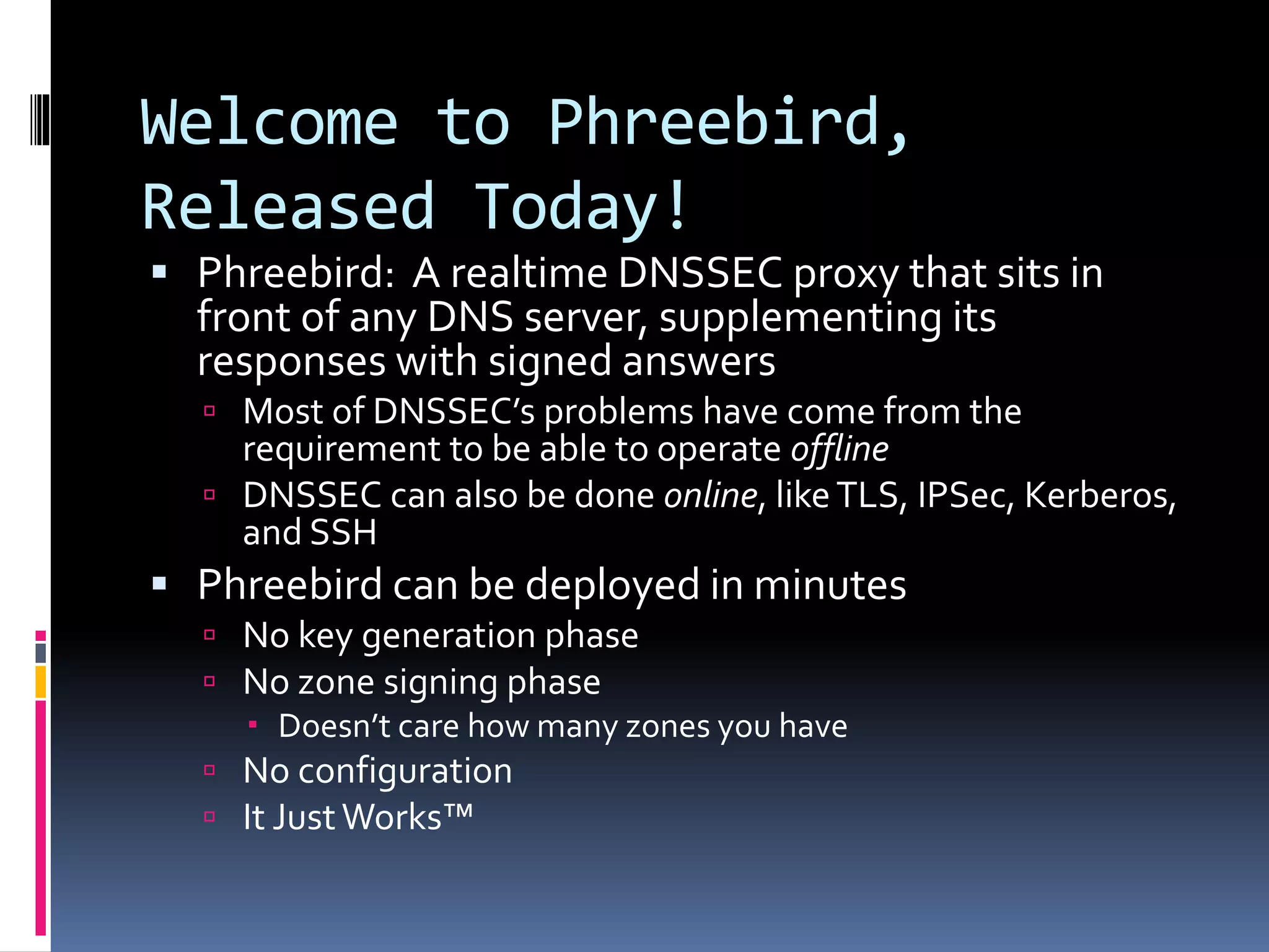 Welcome to Phreebird,
Released Today!
 Phreebird: A realtime DNSSEC proxy that sits in
front of any DNS server, supplementing its
responses with signed answers
 Most of DNSSEC’s problems have come from the
requirement to be able to operate offline
 DNSSEC can also be done online, likeTLS, IPSec, Kerberos,
and SSH
 Phreebird can be deployed in minutes
 No key generation phase
 No zone signing phase
 Doesn’t care how many zones you have
 No configuration
 It JustWorks™
 