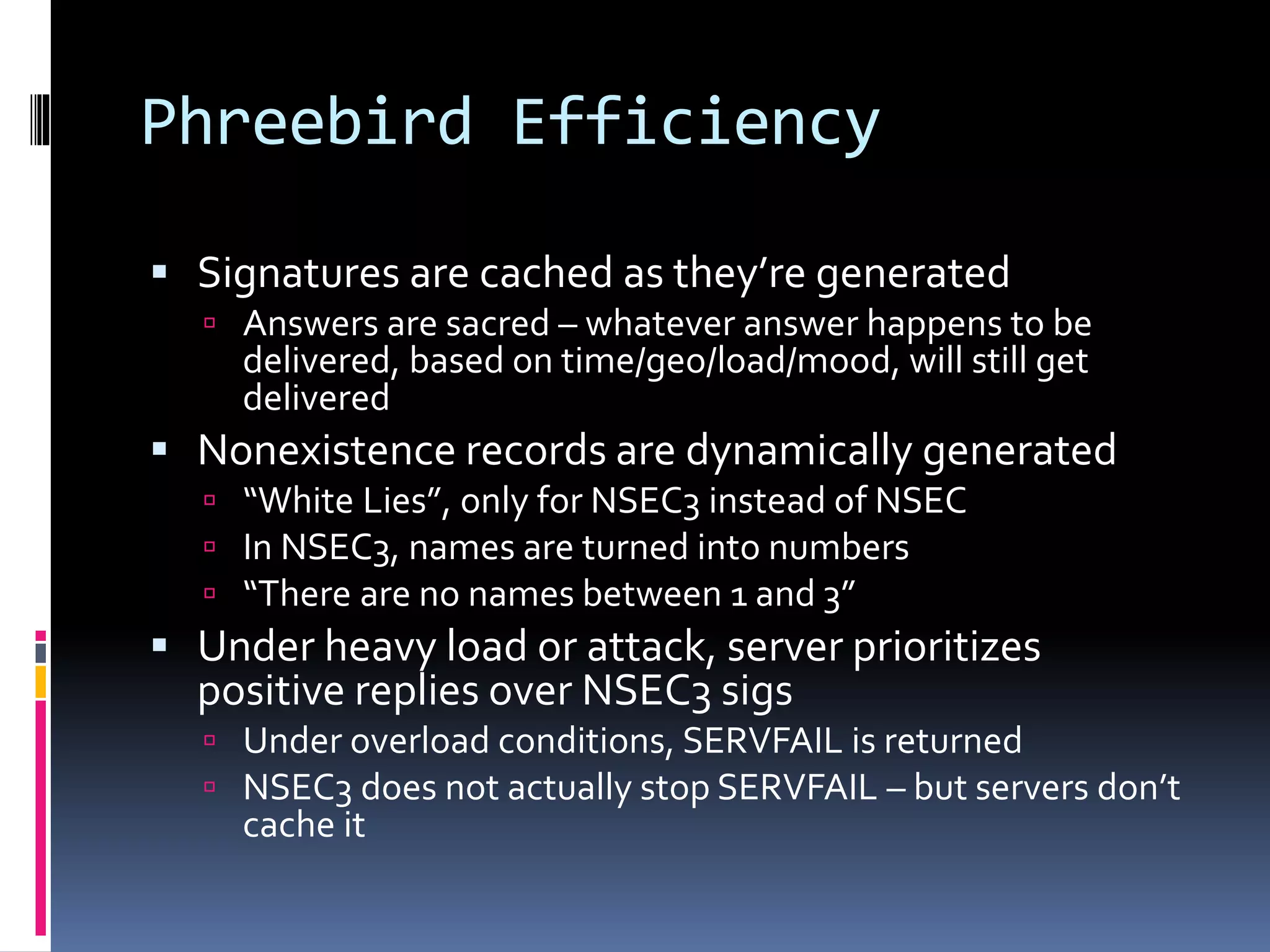 Phreebird Efficiency
 Signatures are cached as they’re generated
 Answers are sacred – whatever answer happens to be
delivered, based on time/geo/load/mood, will still get
delivered
 Nonexistence records are dynamically generated
 “White Lies”, only for NSEC3 instead of NSEC
 In NSEC3, names are turned into numbers
 “There are no names between 1 and 3”
 Under heavy load or attack, server prioritizes
positive replies over NSEC3 sigs
 Under overload conditions, SERVFAIL is returned
 NSEC3 does not actually stop SERVFAIL – but servers don’t
cache it
 