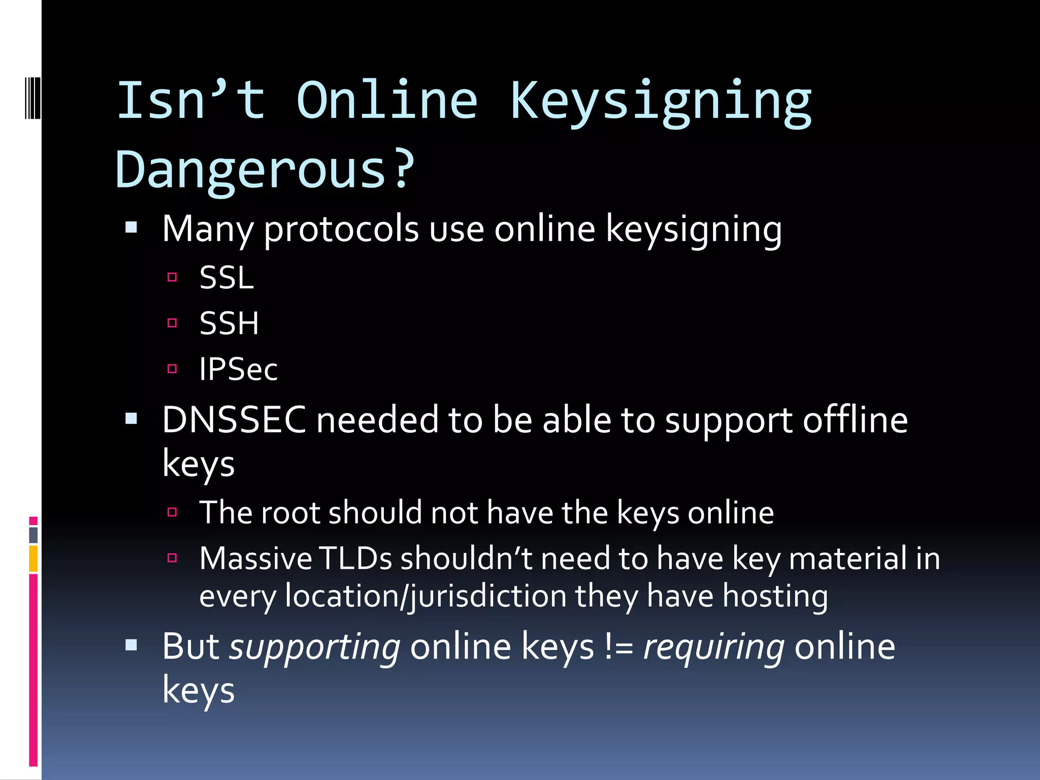 Isn’t Online Keysigning
Dangerous?
 Many protocols use online keysigning
 SSL
 SSH
 IPSec
 DNSSEC needed to be able to support offline
keys
 The root should not have the keys online
 MassiveTLDs shouldn’t need to have key material in
every location/jurisdiction they have hosting
 But supporting online keys != requiring online
keys
 
