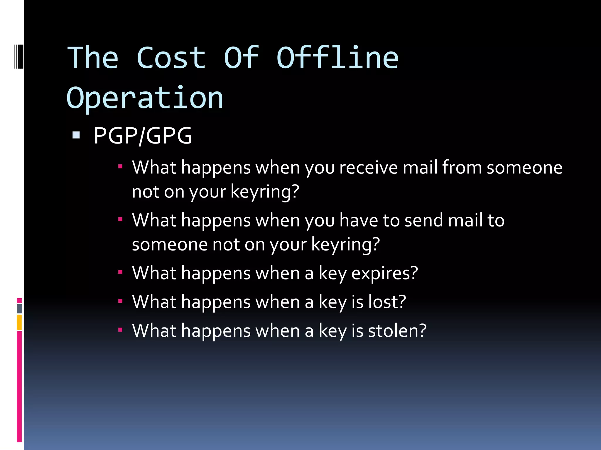 The Cost Of Offline
Operation
 PGP/GPG
 What happens when you receive mail from someone
not on your keyring?
 What happens when you have to send mail to
someone not on your keyring?
 What happens when a key expires?
 What happens when a key is lost?
 What happens when a key is stolen?
 