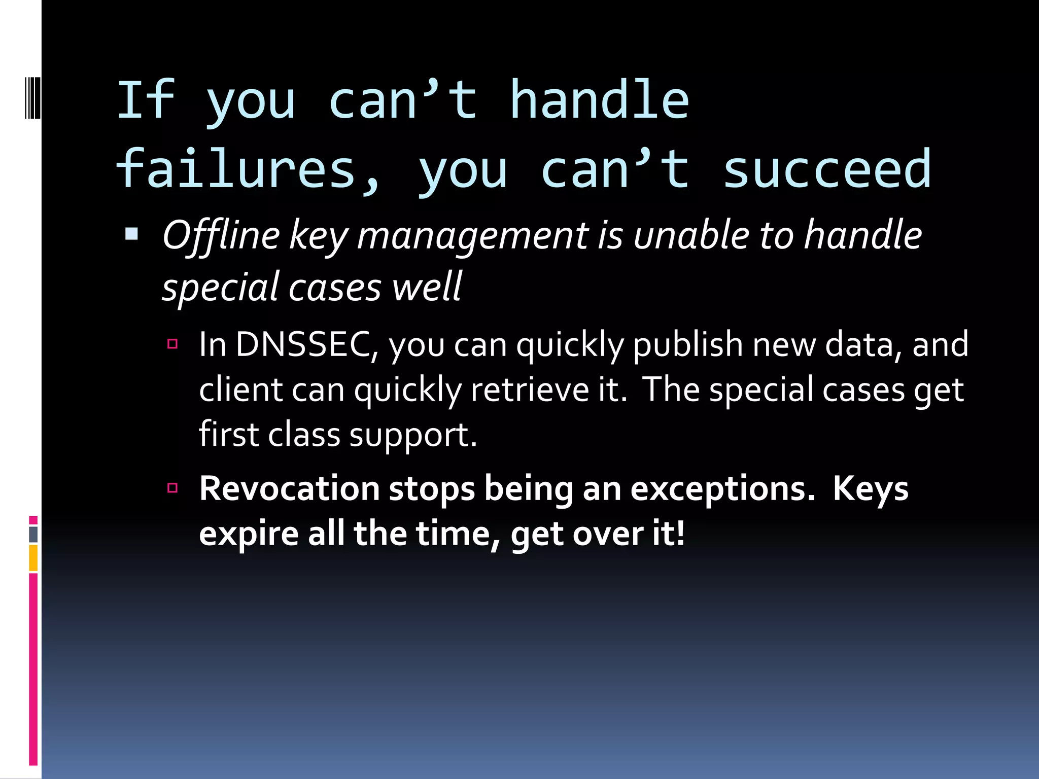 If you can’t handle
failures, you can’t succeed
 Offline key management is unable to handle
special cases well
 In DNSSEC, you can quickly publish new data, and
client can quickly retrieve it. The special cases get
first class support.
 Revocation stops being an exceptions. Keys
expire all the time, get over it!
 