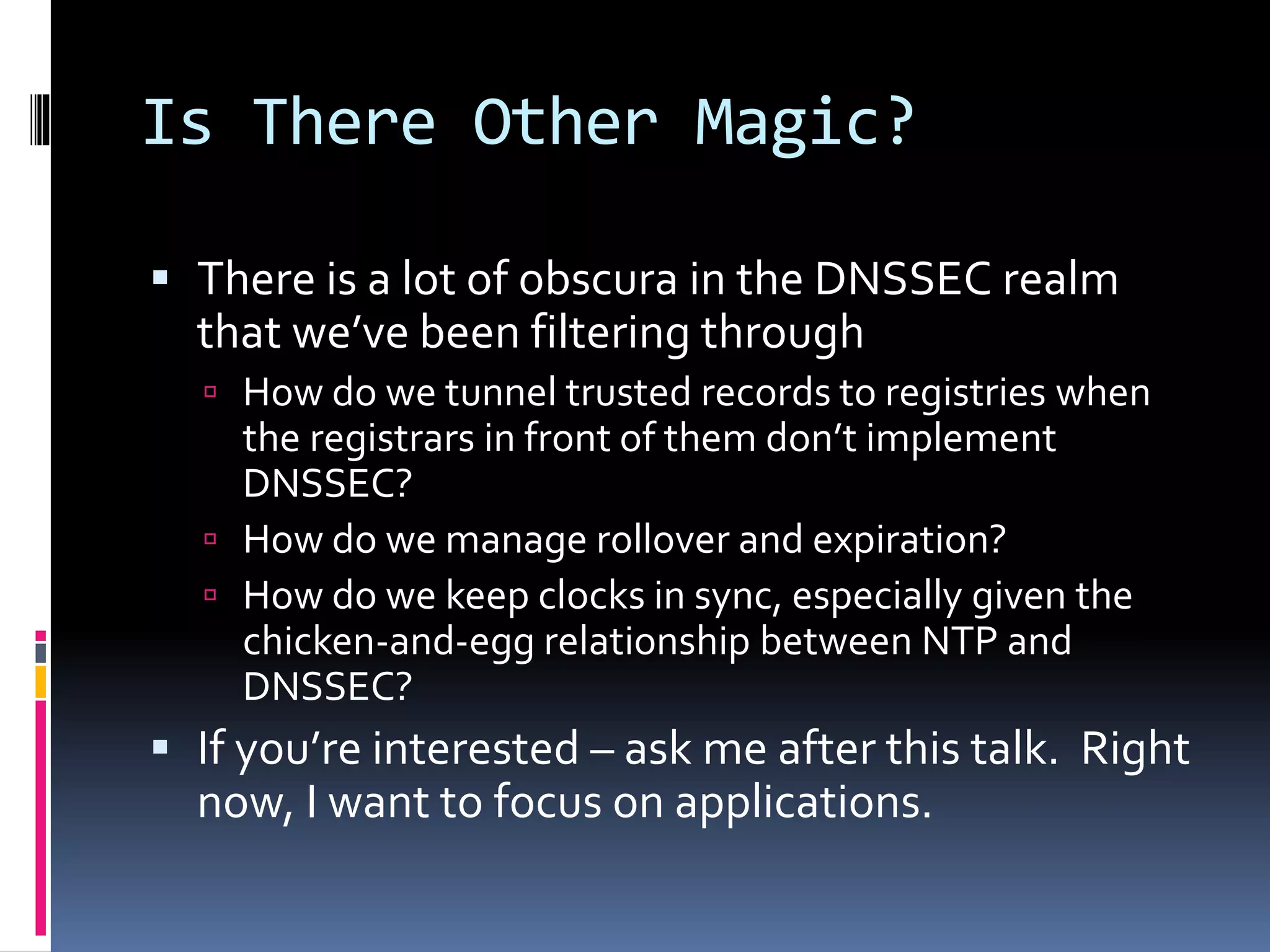 Is There Other Magic?
 There is a lot of obscura in the DNSSEC realm
that we’ve been filtering through
 How do we tunnel trusted records to registries when
the registrars in front of them don’t implement
DNSSEC?
 How do we manage rollover and expiration?
 How do we keep clocks in sync, especially given the
chicken-and-egg relationship between NTP and
DNSSEC?
 If you’re interested – ask me after this talk. Right
now, I want to focus on applications.
 