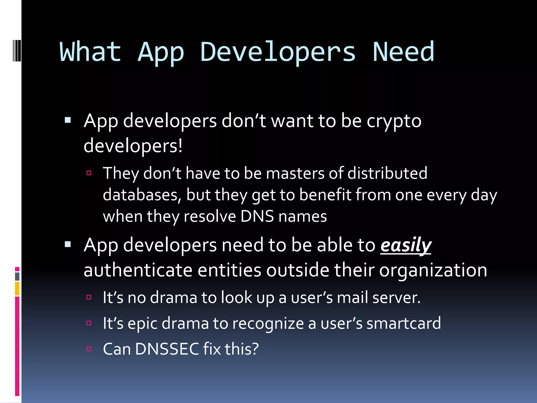 What App Developers Need
 App developers don’t want to be crypto
developers!
 They don’t have to be masters of distributed
databases, but they get to benefit from one every day
when they resolve DNS names
 App developers need to be able to easily
authenticate entities outside their organization
 It’s no drama to look up a user’s mail server.
 It’s epic drama to recognize a user’s smartcard
 Can DNSSEC fix this?
 