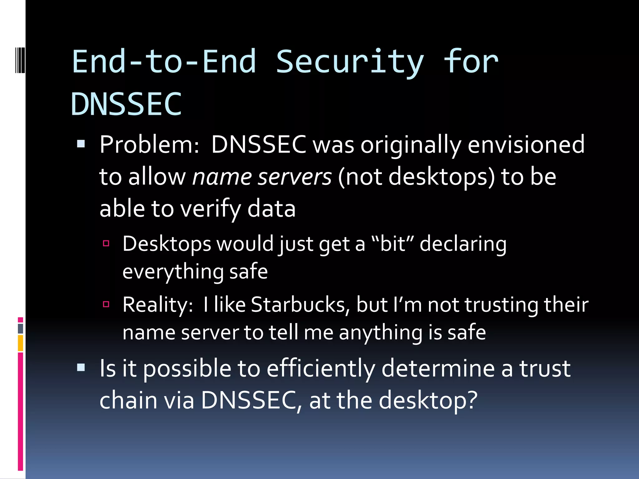 End-to-End Security for
DNSSEC
 Problem: DNSSEC was originally envisioned
to allow name servers (not desktops) to be
able to verify data
 Desktops would just get a “bit” declaring
everything safe
 Reality: I like Starbucks, but I’m not trusting their
name server to tell me anything is safe
 Is it possible to efficiently determine a trust
chain via DNSSEC, at the desktop?
 