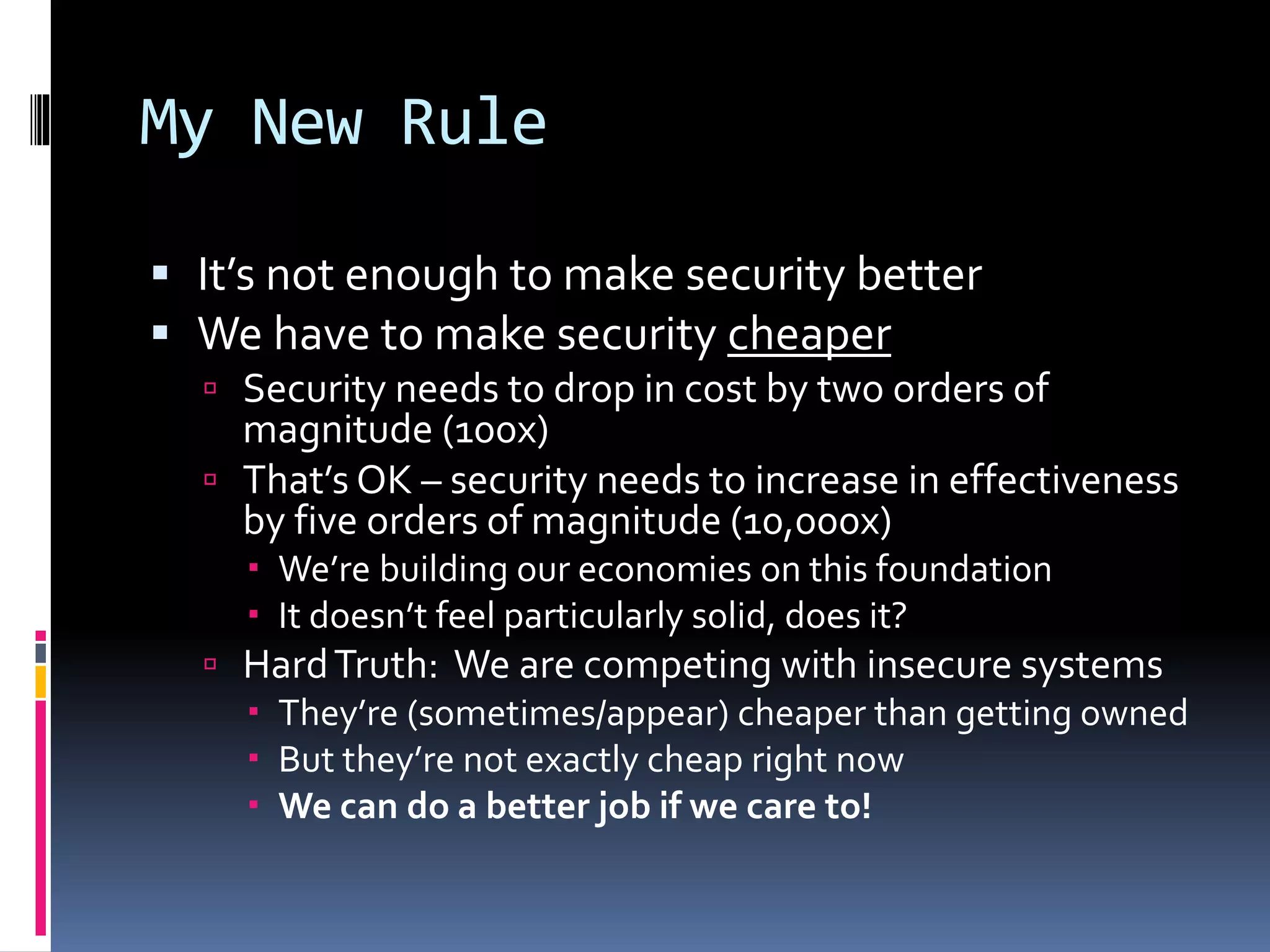 My New Rule
 It’s not enough to make security better
 We have to make security cheaper
 Security needs to drop in cost by two orders of
magnitude (100x)
 That’s OK – security needs to increase in effectiveness
by five orders of magnitude (10,000x)
 We’re building our economies on this foundation
 It doesn’t feel particularly solid, does it?
 HardTruth: We are competing with insecure systems
 They’re (sometimes/appear) cheaper than getting owned
 But they’re not exactly cheap right now
 We can do a better job if we care to!
 