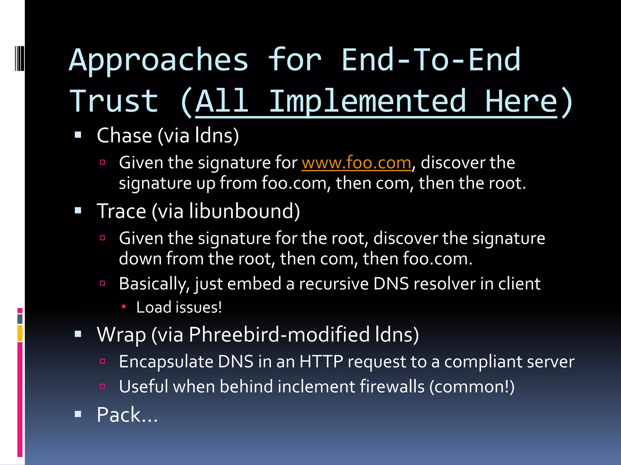 Approaches for End-To-End
Trust (All Implemented Here)
 Chase (via ldns)
 Given the signature for www.foo.com, discover the
signature up from foo.com, then com, then the root.
 Trace (via libunbound)
 Given the signature for the root, discover the signature
down from the root, then com, then foo.com.
 Basically, just embed a recursive DNS resolver in client
 Load issues!
 Wrap (via Phreebird-modified ldns)
 Encapsulate DNS in an HTTP request to a compliant server
 Useful when behind inclement firewalls (common!)
 Pack…
 