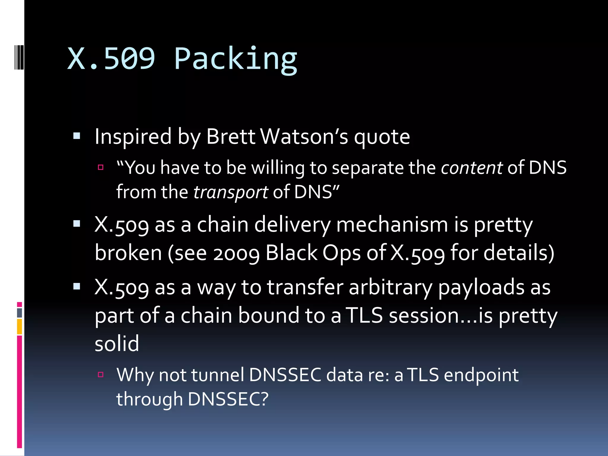 X.509 Packing
 Inspired by BrettWatson’s quote
 “You have to be willing to separate the content of DNS
from the transport of DNS”
 X.509 as a chain delivery mechanism is pretty
broken (see 2009 Black Ops of X.509 for details)
 X.509 as a way to transfer arbitrary payloads as
part of a chain bound to aTLS session…is pretty
solid
 Why not tunnel DNSSEC data re: aTLS endpoint
through DNSSEC?
 