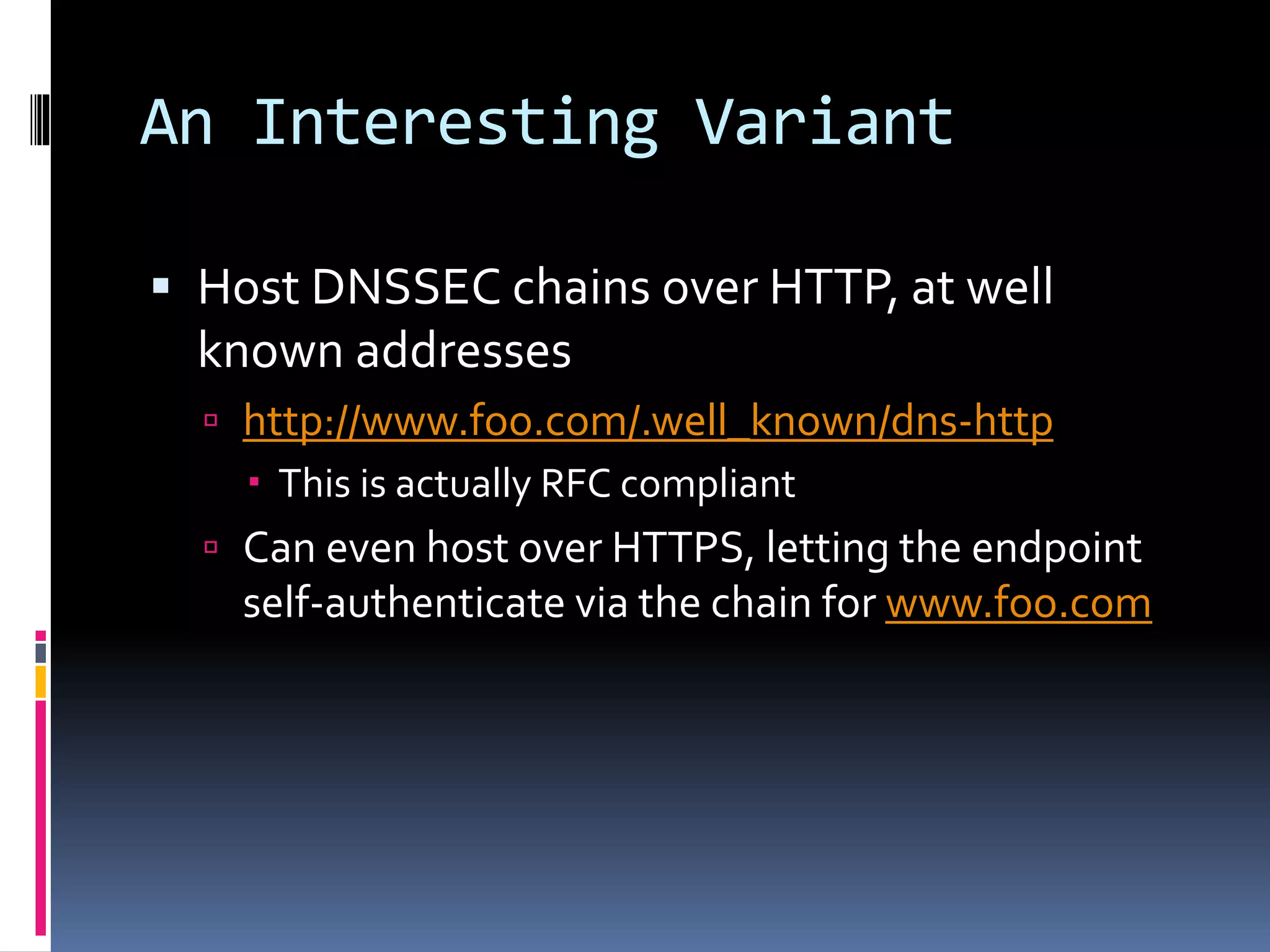 An Interesting Variant
 Host DNSSEC chains over HTTP, at well
known addresses
 http://www.foo.com/.well_known/dns-http
 This is actually RFC compliant
 Can even host over HTTPS, letting the endpoint
self-authenticate via the chain for www.foo.com
 