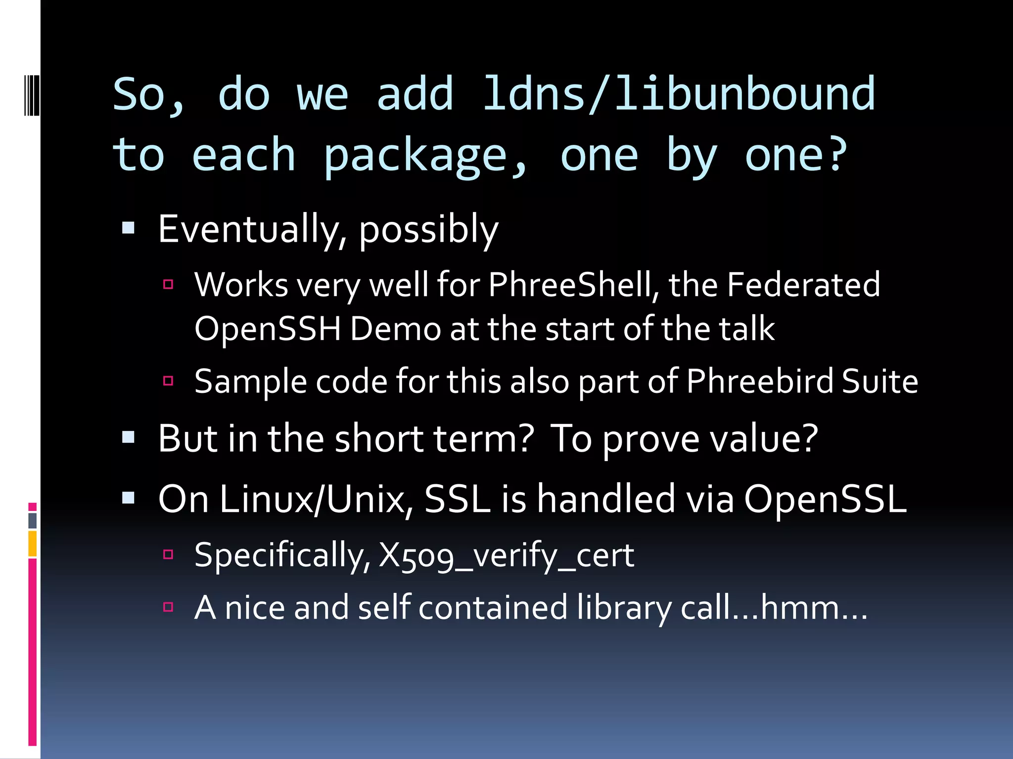 So, do we add ldns/libunbound
to each package, one by one?
 Eventually, possibly
 Works very well for PhreeShell, the Federated
OpenSSH Demo at the start of the talk
 Sample code for this also part of Phreebird Suite
 But in the short term? To prove value?
 On Linux/Unix, SSL is handled via OpenSSL
 Specifically, X509_verify_cert
 A nice and self contained library call…hmm…
 