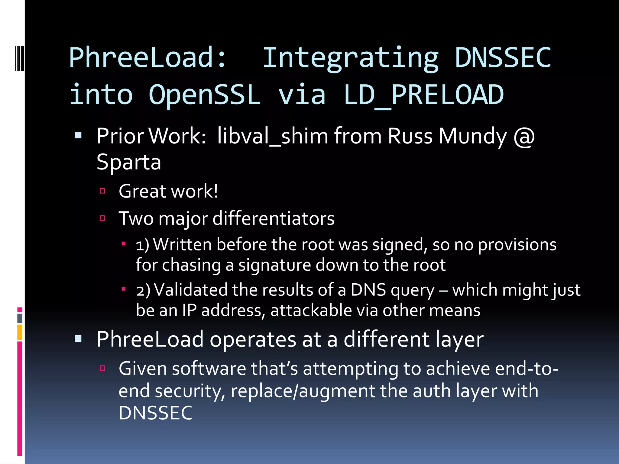 PhreeLoad: Integrating DNSSEC
into OpenSSL via LD_PRELOAD
 Prior Work: libval_shim from Russ Mundy @
Sparta
 Great work!
 Two major differentiators
 1)Written before the root was signed, so no provisions
for chasing a signature down to the root
 2)Validated the results of a DNS query – which might just
be an IP address, attackable via other means
 PhreeLoad operates at a different layer
 Given software that’s attempting to achieve end-to-
end security, replace/augment the auth layer with
DNSSEC
 