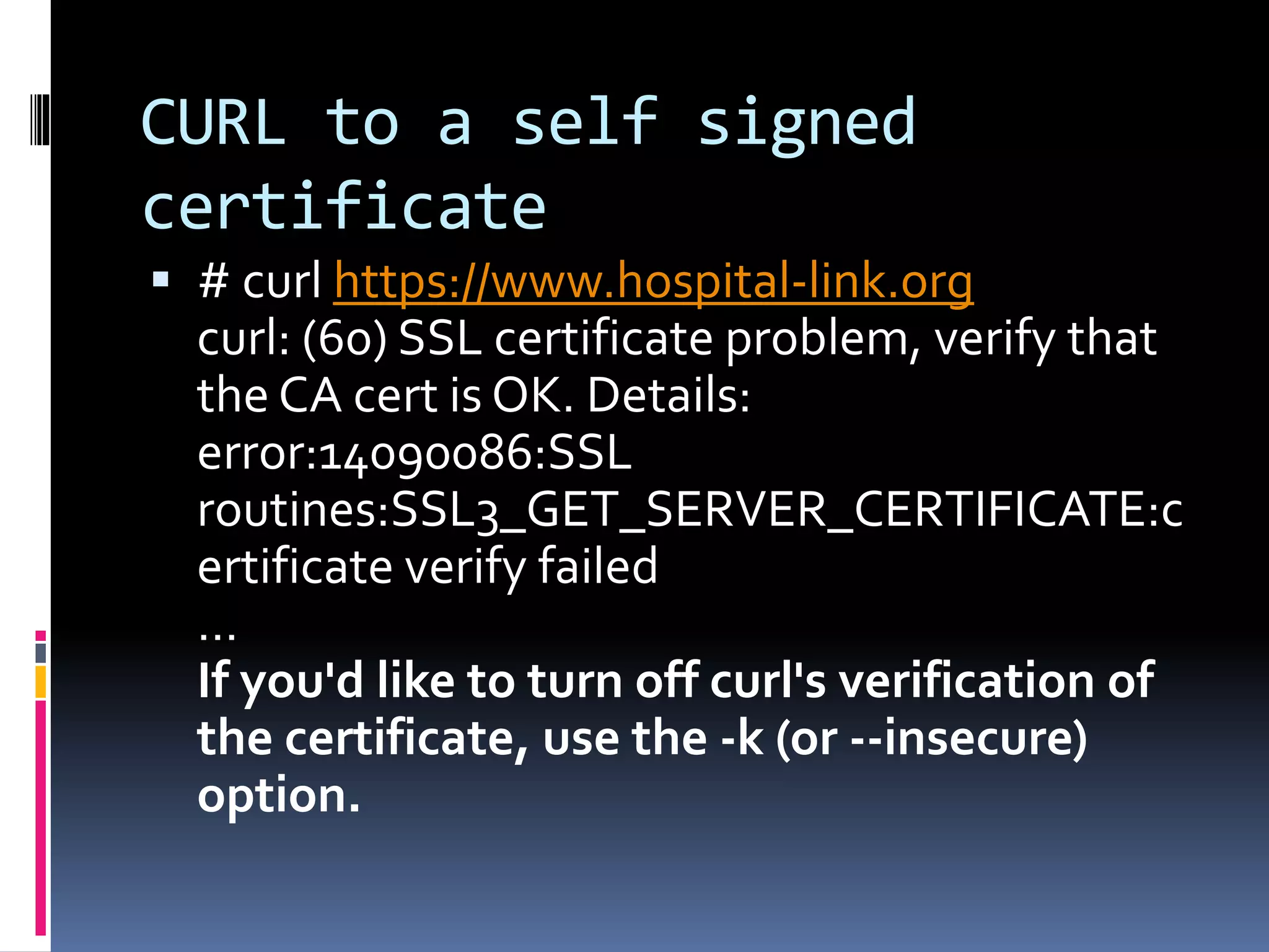 CURL to a self signed
certificate
 # curl https://www.hospital-link.org
curl: (60) SSL certificate problem, verify that
the CA cert is OK. Details:
error:14090086:SSL
routines:SSL3_GET_SERVER_CERTIFICATE:c
ertificate verify failed
…
If you'd like to turn off curl's verification of
the certificate, use the -k (or --insecure)
option.
 
