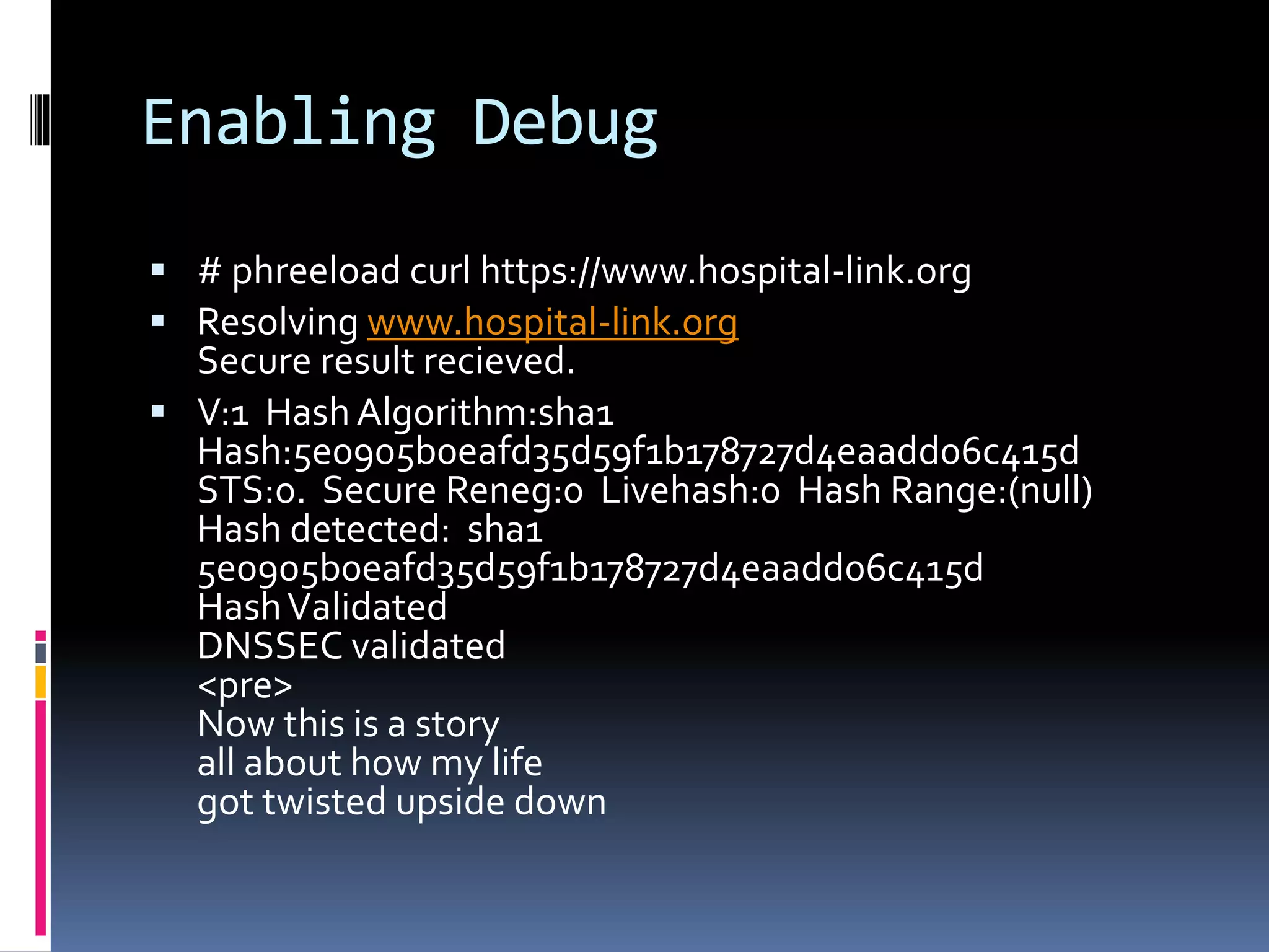 Enabling Debug
 # phreeload curl https://www.hospital-link.org
 Resolving www.hospital-link.org
Secure result recieved.
 V:1 Hash Algorithm:sha1
Hash:5e0905b0eafd35d59f1b178727d4eaadd06c415d
STS:0. Secure Reneg:0 Livehash:0 Hash Range:(null)
Hash detected: sha1
5e0905b0eafd35d59f1b178727d4eaadd06c415d
HashValidated
DNSSEC validated
<pre>
Now this is a story
all about how my life
got twisted upside down
 