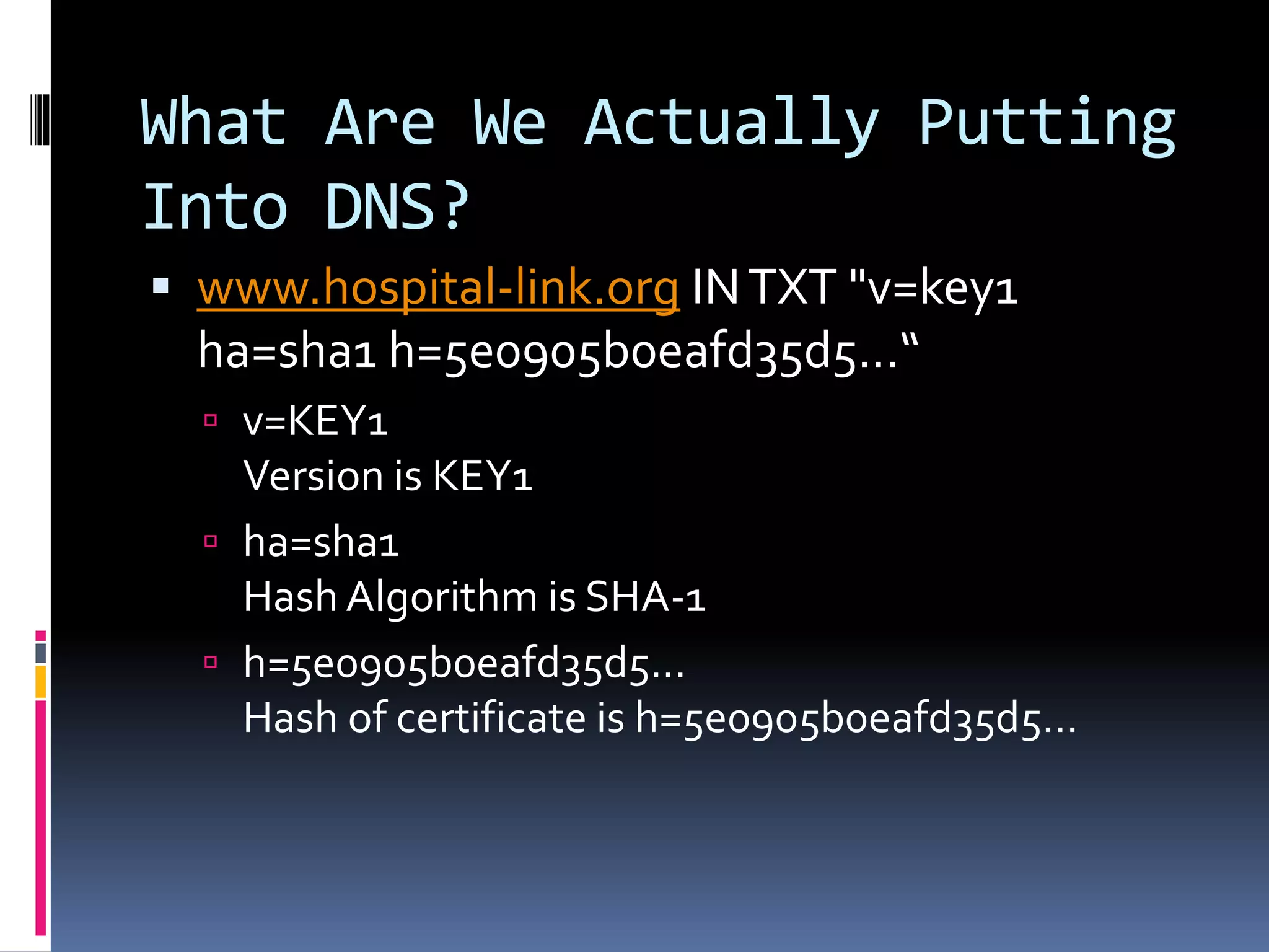 What Are We Actually Putting
Into DNS?
 www.hospital-link.org INTXT "v=key1
ha=sha1 h=5e0905b0eafd35d5…“
 v=KEY1
Version is KEY1
 ha=sha1
Hash Algorithm is SHA-1
 h=5e0905b0eafd35d5…
Hash of certificate is h=5e0905b0eafd35d5…
 