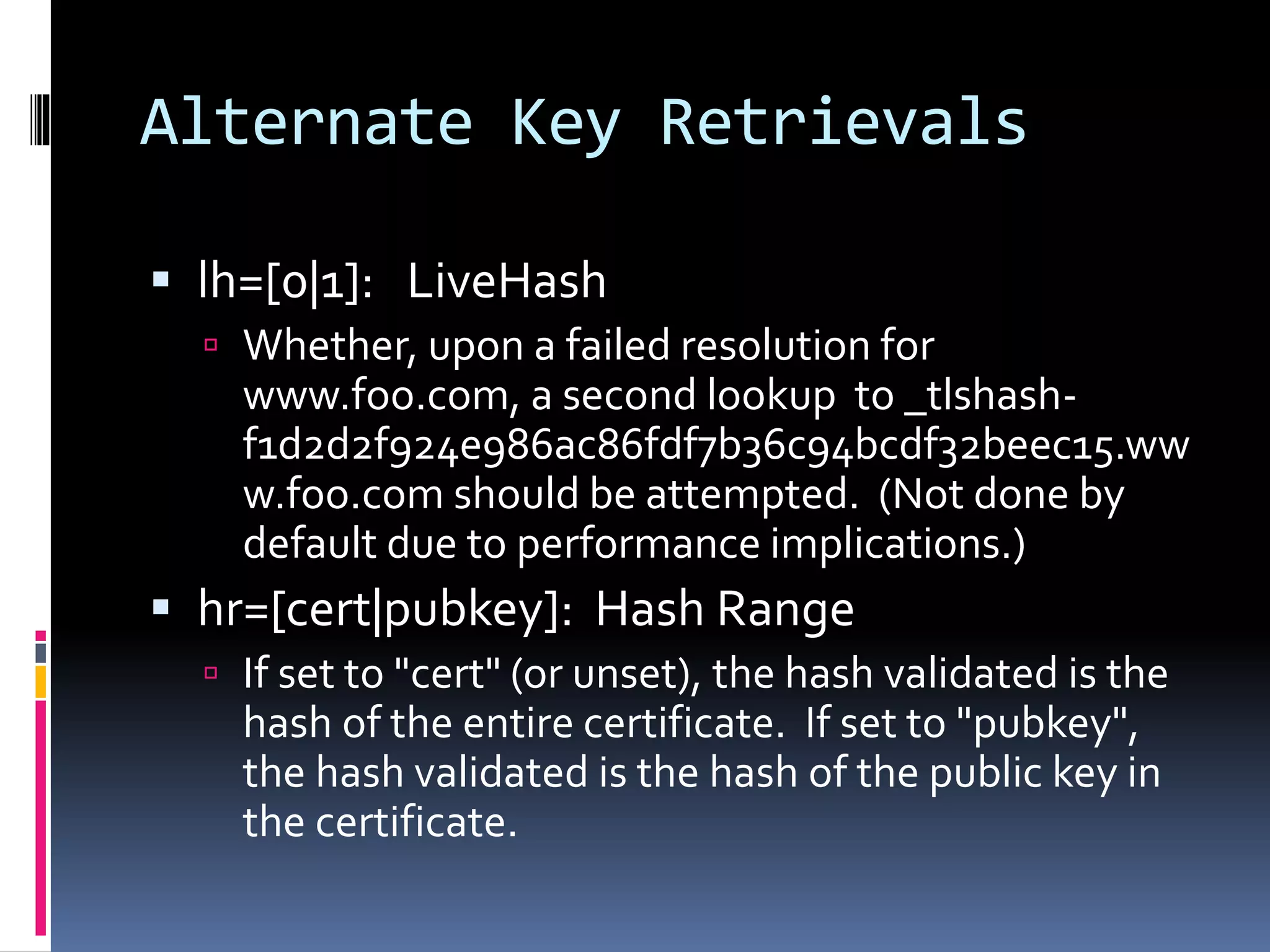 Alternate Key Retrievals
 lh=[0|1]: LiveHash
 Whether, upon a failed resolution for
www.foo.com, a second lookup to _tlshash-
f1d2d2f924e986ac86fdf7b36c94bcdf32beec15.ww
w.foo.com should be attempted. (Not done by
default due to performance implications.)
 hr=[cert|pubkey]: Hash Range
 If set to "cert" (or unset), the hash validated is the
hash of the entire certificate. If set to "pubkey",
the hash validated is the hash of the public key in
the certificate.
 