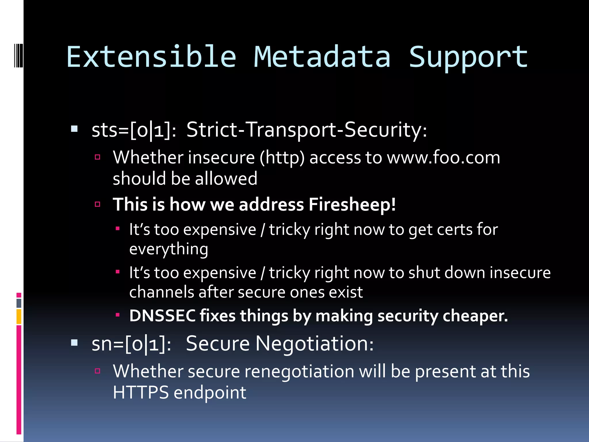 Extensible Metadata Support
 sts=[0|1]: Strict-Transport-Security:
 Whether insecure (http) access to www.foo.com
should be allowed
 This is how we address Firesheep!
 It’s too expensive / tricky right now to get certs for
everything
 It’s too expensive / tricky right now to shut down insecure
channels after secure ones exist
 DNSSEC fixes things by making security cheaper.
 sn=[0|1]: Secure Negotiation:
 Whether secure renegotiation will be present at this
HTTPS endpoint
 