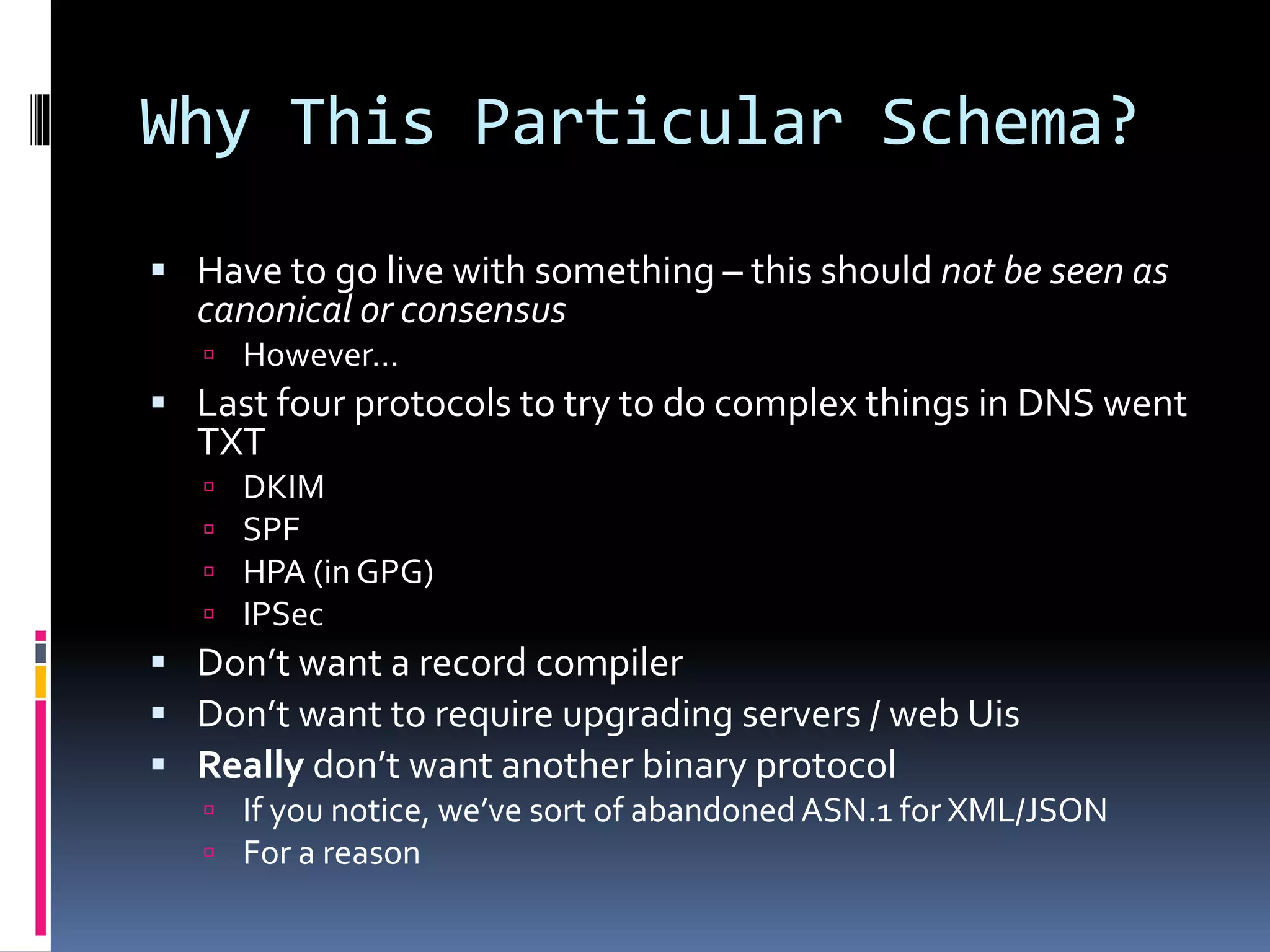 Why This Particular Schema?
 Have to go live with something – this should not be seen as
canonical or consensus
 However…
 Last four protocols to try to do complex things in DNS went
TXT
 DKIM
 SPF
 HPA (in GPG)
 IPSec
 Don’t want a record compiler
 Don’t want to require upgrading servers / web Uis
 Really don’t want another binary protocol
 If you notice, we’ve sort of abandonedASN.1 for XML/JSON
 For a reason
 