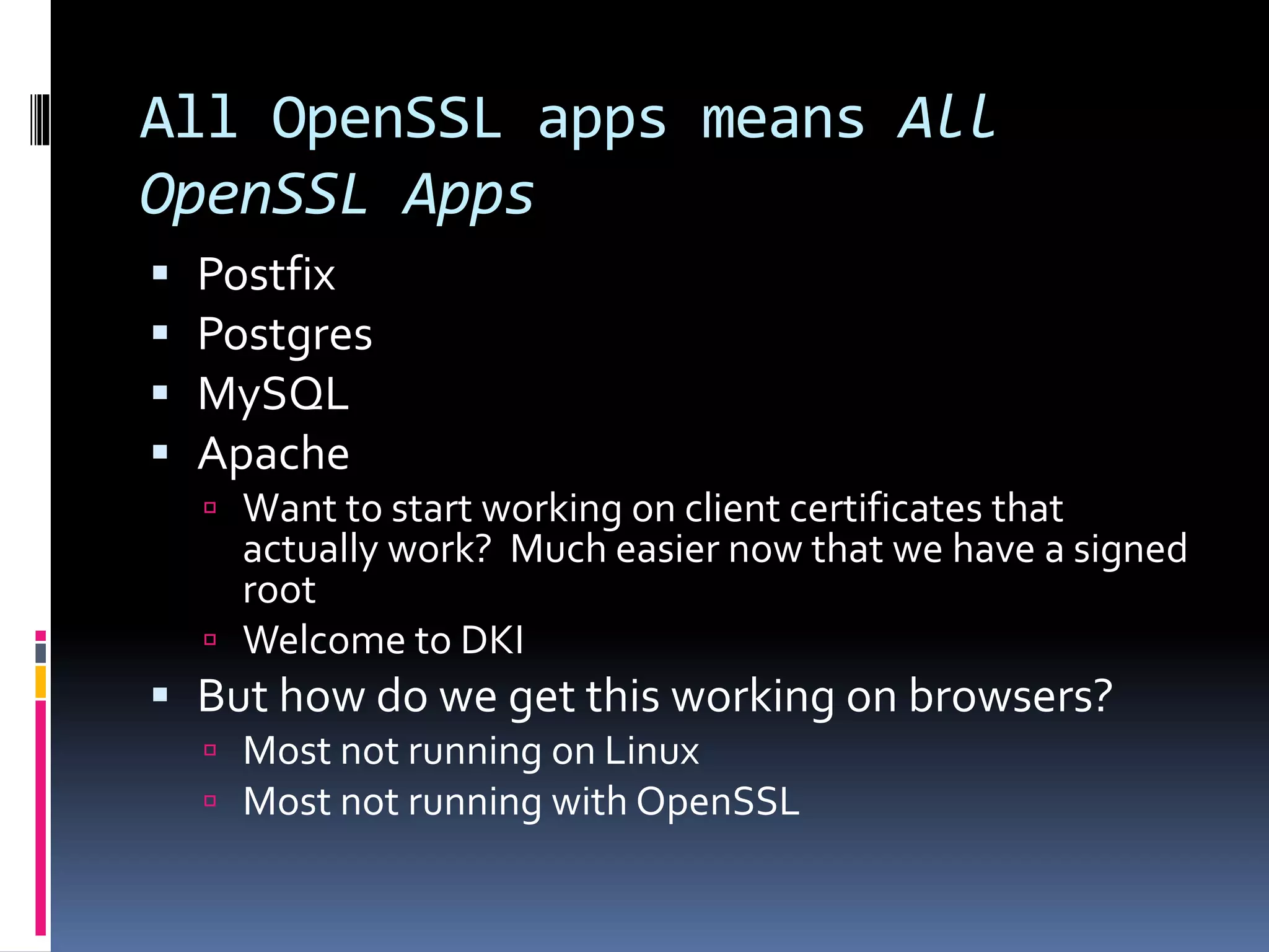 All OpenSSL apps means All
OpenSSL Apps
 Postfix
 Postgres
 MySQL
 Apache
 Want to start working on client certificates that
actually work? Much easier now that we have a signed
root
 Welcome to DKI
 But how do we get this working on browsers?
 Most not running on Linux
 Most not running with OpenSSL
 