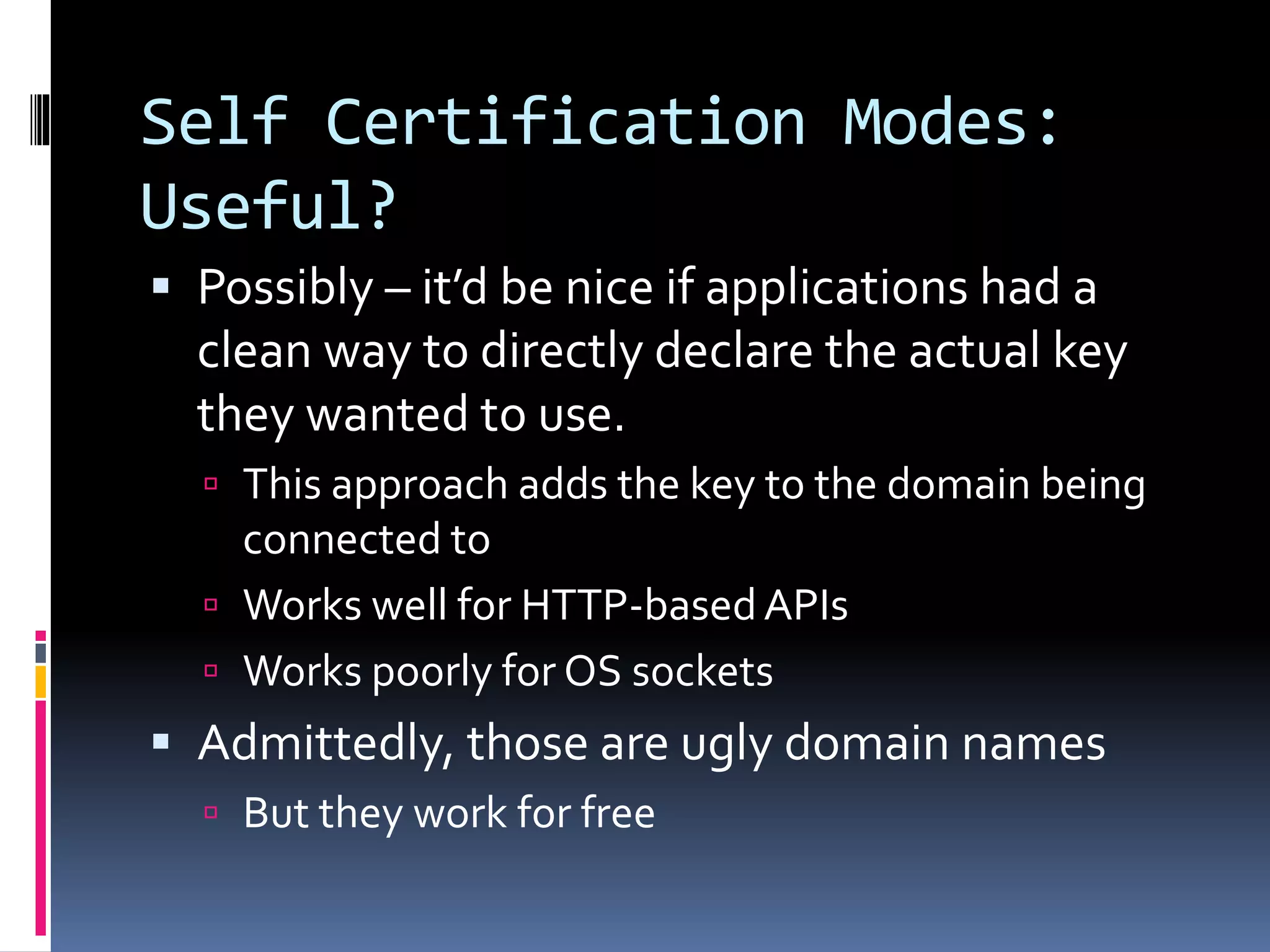 Self Certification Modes:
Useful?
 Possibly – it’d be nice if applications had a
clean way to directly declare the actual key
they wanted to use.
 This approach adds the key to the domain being
connected to
 Works well for HTTP-basedAPIs
 Works poorly for OS sockets
 Admittedly, those are ugly domain names
 But they work for free
 