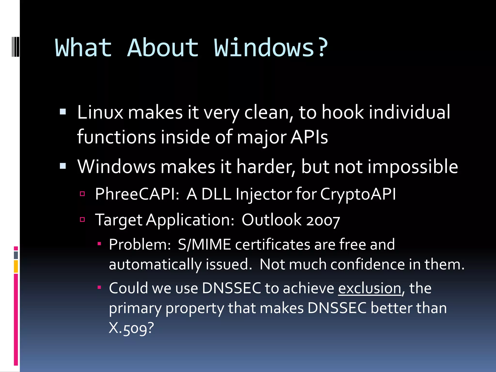 What About Windows?
 Linux makes it very clean, to hook individual
functions inside of major APIs
 Windows makes it harder, but not impossible
 PhreeCAPI: A DLL Injector for CryptoAPI
 TargetApplication: Outlook 2007
 Problem: S/MIME certificates are free and
automatically issued. Not much confidence in them.
 Could we use DNSSEC to achieve exclusion, the
primary property that makes DNSSEC better than
X.509?
 