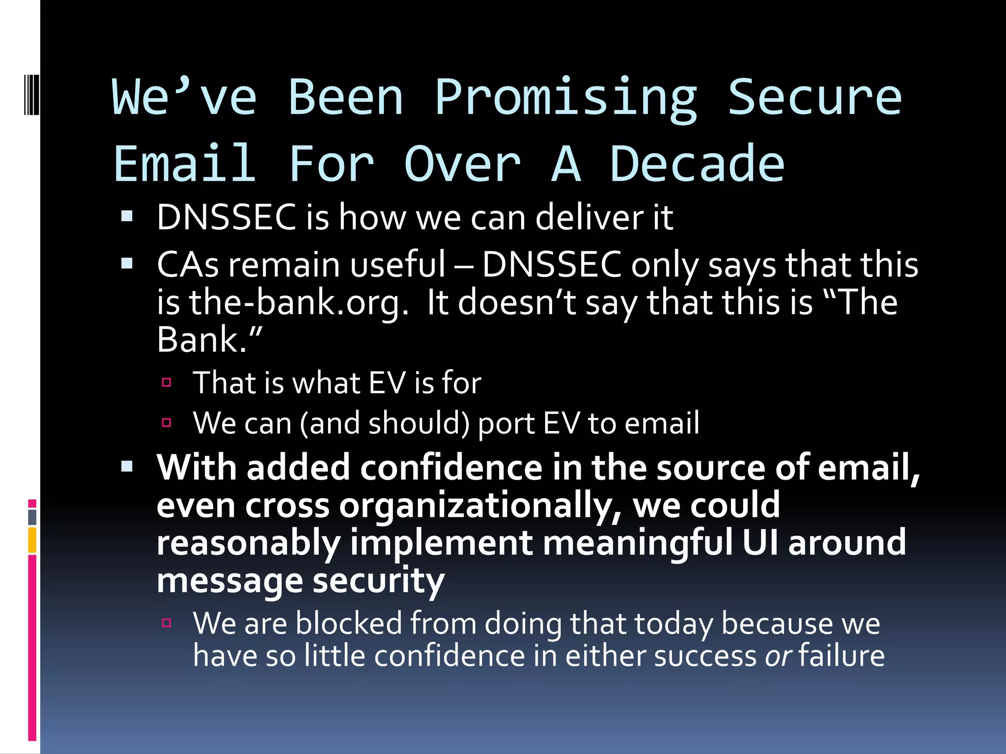 We’ve Been Promising Secure
Email For Over A Decade
 DNSSEC is how we can deliver it
 CAs remain useful – DNSSEC only says that this
is the-bank.org. It doesn’t say that this is “The
Bank.”
 That is what EV is for
 We can (and should) port EV to email
 With added confidence in the source of email,
even cross organizationally, we could
reasonably implement meaningful UI around
message security
 We are blocked from doing that today because we
have so little confidence in either success or failure
 