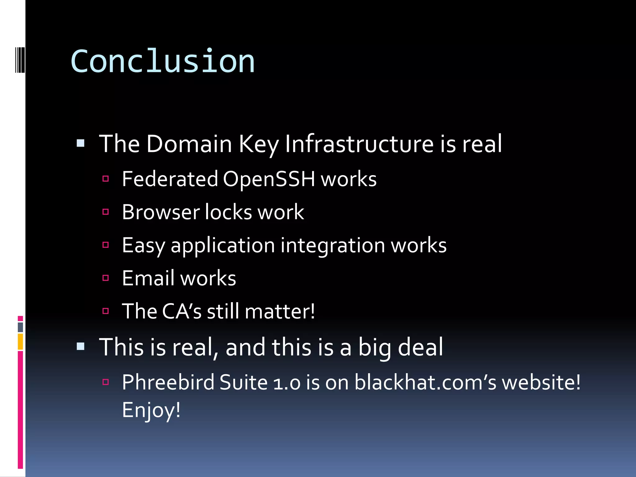 Conclusion
 The Domain Key Infrastructure is real
 Federated OpenSSH works
 Browser locks work
 Easy application integration works
 Email works
 The CA’s still matter!
 This is real, and this is a big deal
 Phreebird Suite 1.0 is on blackhat.com’s website!
Enjoy!
 