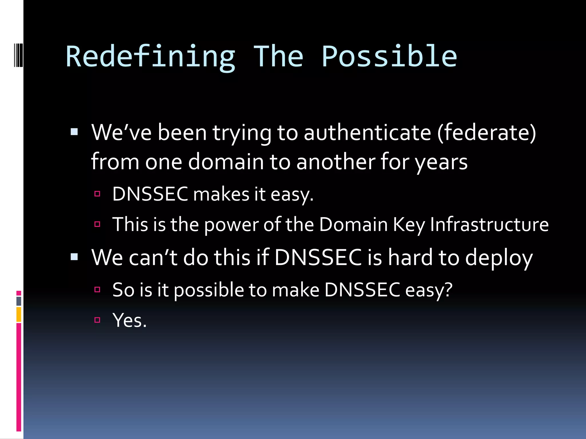 Redefining The Possible
 We’ve been trying to authenticate (federate)
from one domain to another for years
 DNSSEC makes it easy.
 This is the power of the Domain Key Infrastructure
 We can’t do this if DNSSEC is hard to deploy
 So is it possible to make DNSSEC easy?
 Yes.
 