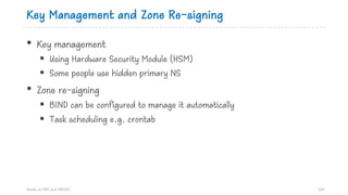 Key Management and Zone Re-signing
• Key management
§ Using Hardware Security Module (HSM)
§ Some people use hidden primary NS
• Zone re-signing
§ BIND can be configured to manage it automatically
§ Task scheduling e.g. crontab
Hands on DNS and DNSSEC 106
 