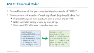 NSEC: Canonical Order
• Needed because of the pre-computed signature model of DNSSEC
• Names are sorted in order of most significant (rightmost) labels first
§ If it is identical, next most significant label is sorted, and so forth
§ Within each label, sorting is done by octet strings
§ Uppercase ASCII letters are treated as lowercase
Hands on DNS and DNSSEC 112
example.com
a.example.com
blah.a.example.com
Z.a.example.com
zABC.a.EXAMPLE.com
test.example.com
z.example.com
example.com
zABC.a.EXAMPLE.com
a.example.com
blah.a.example.com
z.example.com
Z.a.example.com
test.example.com
 