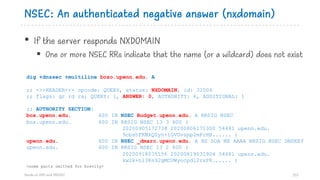 NSEC: An authenticated negative answer (nxdomain)
• If the server responds NXDOMAIN
§ One or more NSEC RRs indicate that the name (or a wildcard) does not exist
113
dig +dnssec +multiline bozo.upenn.edu. A
;; ->>HEADER<<- opcode: QUERY, status: NXDOMAIN, id: 32006
;; flags: qr rd ra; QUERY: 1, ANSWER: 0, AUTHORITY: 6, ADDITIONAL: 1
;; AUTHORITY SECTION:
box.upenn.edu. 600 IN NSEC Budget.upenn.edu. A RRSIG NSEC
box.upenn.edu. 600 IN RRSIG NSEC 13 3 600 (
20200905172738 20200806171300 54481 upenn.edu.
9cbshFKMkQ0yn+tGVGvspp2mFrHH...... )
upenn.edu. 600 IN NSEC _dmarc.upenn.edu. A NS SOA MX AAAA RRSIG NSEC DNSKEY
upenn.edu. 600 IN RRSIG NSEC 13 2 600 (
20200918035156 20200819031904 54481 upenn.edu.
kw2k+hl38n92gMCOWyocpd12rxP8...... )
<some parts omitted for brevity>
Hands on DNS and DNSSEC
 