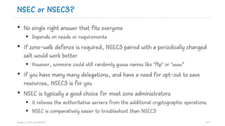 NSEC or NSEC3?
• No single right answer that fits everyone
§ Depends on needs or requirements
• If zone-walk defence is required, NSEC3 paired with a periodically changed
salt would work better
§ However, someone could still randomly guess names like "ftp" or "www”
• If you have many many delegations, and have a need for opt-out to save
resources, NSEC3 is for you
• NSEC is typically a good choice for most zone administrators
§ it relieves the authoritative servers from the additional cryptographic operations
§ NSEC is comparatively easier to troubleshoot than NSEC3
Hands on DNS and DNSSEC 117
 