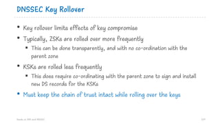 DNSSEC Key Rollover
• Key rollover limits effects of key compromise
• Typically, ZSKs are rolled over more frequently
§ This can be done transparently, and with no co-ordination with the
parent zone
• KSKs are rolled less frequently
§ This does require co-ordinating with the parent zone to sign and install
new DS records for the KSKs
• Must keep the chain of trust intact while rolling over the keys
Hands on DNS and DNSSEC 119
 