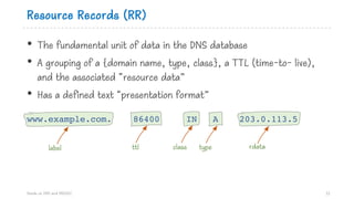 Resource Records (RR)
• The fundamental unit of data in the DNS database
• A grouping of a {domain name, type, class}, a TTL (time-to- live),
and the associated “resource data”
• Has a defined text “presentation format”
www.example.com. 86400 IN A 203.0.113.5
Hands on DNS and DNSSEC 12
label ttl class type rdata
 