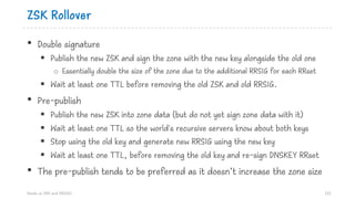 ZSK Rollover
• Double signature
§ Publish the new ZSK and sign the zone with the new key alongside the old one
o Essentially double the size of the zone due to the additional RRSIG for each RRset
§ Wait at least one TTL before removing the old ZSK and old RRSIG.
• Pre-publish
§ Publish the new ZSK into zone data (but do not yet sign zone data with it)
§ Wait at least one TTL so the world's recursive servers know about both keys
§ Stop using the old key and generate new RRSIG using the new key
§ Wait at least one TTL, before removing the old key and re-sign DNSKEY RRset
• The pre-publish tends to be preferred as it doesn’t increase the zone size
Hands on DNS and DNSSEC 121
 