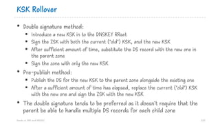 KSK Rollover
• Double signature method:
§ Introduce a new KSK in to the DNSKEY RRset
§ Sign the ZSK with both the current ("old") KSK, and the new KSK
§ After sufficient amount of time, substitute the DS record with the new one in
the parent zone
§ Sign the zone with only the new KSK
• Pre-publish method:
§ Publish the DS for the new KSK to the parent zone alongside the existing one
§ After a sufficient amount of time has elapsed, replace the current ("old") KSK
with the new one and sign the ZSK with the new KSK
• The double signature tends to be preferred as it doesn't require that the
parent be able to handle multiple DS records for each child zone
Hands on DNS and DNSSEC 123
 