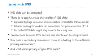 Issues with DNS
• DNS data can be corrupted
• There is no way to check the validity of DNS data
§ Exploited by bugs in resolver implementation (predictable transaction ID)
§ Polluted caching forwarders can cause harm for quite some time (TTL)
§ Corrupted DNS data might stay in cache for a long time
• Transactions between DNS servers and clients can be compromised
• How does a secondary nameserver knows it is talking to the authentic
primary nameserver?
• And what about privacy of your DNS data?
Hands on DNS and DNSSEC 20
 