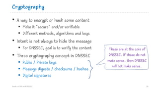 Cryptography
• A way to encrypt or hash some content
§ Make it “secure” and/or verifiable
§ Different methods, algorithms and keys
• Intent is not always to hide the message
§ For DNSSEC, goal is to verify the content
• Three cryptography concept in DNSSEC
§ Public / Private keys
§ Message digests / checksums / hashes
§ Digital signatures
Hands on DNS and DNSSEC 26
These are at the core of
DNSSEC. If these do not
make sense, then DNSSEC
will not make sense.
 