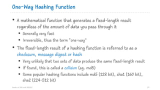 One-Way Hashing Function
• A mathematical function that generates a fixed-length result
regardless of the amount of data you pass through it
§ Generally very fast
§ Irreversible, thus the term “one-way”
• The fixed-length result of a hashing function is referred to as a
checksum, message digest or hash
§ Very unlikely that two sets of data produce the same fixed-length result
§ If found, this is called a collision (eg. md5)
§ Some popular hashing functions include md5 (128 bit), sha1 (160 bit),
sha2 (224-512 bit)
Hands on DNS and DNSSEC 29
 