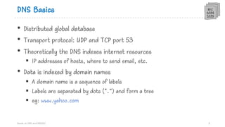 DNS Basics
• Distributed global database
• Transport protocol: UDP and TCP port 53
• Theoretically the DNS indexes internet resources
§ IP addresses of hosts, where to send email, etc.
• Data is indexed by domain names
§ A domain name is a sequence of labels
§ Labels are separated by dots (“.”) and form a tree
§ eg: www.yahoo.com
Hands on DNS and DNSSEC 3
RFC
1034
1035
 