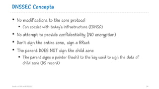 DNSSEC Concepts
• No modifications to the core protocol
§ Can coexist with today's infrastructure (EDNS0)
• No attempt to provide confidentiality (NO encryption)
• Don't sign the entire zone, sign a RRset
• The parent DOES NOT sign the child zone
§ The parent signs a pointer (hash) to the key used to sign the data of
child zone (DS record)
Hands on DNS and DNSSEC 36
 