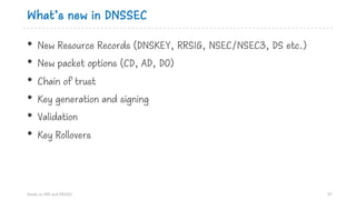 What’s new in DNSSEC
• New Resource Records (DNSKEY, RRSIG, NSEC/NSEC3, DS etc.)
• New packet options (CD, AD, DO)
• Chain of trust
• Key generation and signing
• Validation
• Key Rollovers
Hands on DNS and DNSSEC 37
 
