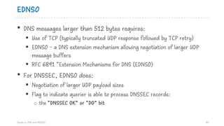 EDNS0
• DNS messages larger than 512 bytes requires:
§ Use of TCP (typically truncated UDP response followed by TCP retry)
§ EDNS0 - a DNS extension mechanism allowing negotiation of larger UDP
message buffers
§ RFC 6891 “Extension Mechanisms for DNS (EDNS0)
• For DNSSEC, EDNS0 does:
§ Negotiation of larger UDP payload sizes
§ Flag to indicate querier is able to process DNSSEC records:
o the “DNSSEC OK” or “DO” bit
Hands on DNS and DNSSEC 40
 