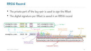RRSIG Record
• The private part of the key-pair is used to sign the RRset
• The digital signature per RRset is saved in an RRSIG record
Hands on DNS and DNSSEC 46
example.com. 3600 IN NS ns1.example.com.
example.com. 3600 IN NS ns2.example.com.
example.com. 3600 IN RRSIG NS 13 2 3600 (
20200919034524 20200820024524 10500 example.com.
VBekRkq60wdXayRHSM5qRtVtPBJ4GpWwG0DBzbS28mJQ
kZksOsymj/sB+2OHjZlSgbO5B0WcT8IyJy40ScHwjA== )
Original TTL
Type covered
No. of Labels
12
‘NS’ RRset
Algorithm
Type
Key ID
Signer Name
Cryptographic Signature
Signature Inception
(YYYYMMDDhhmmss)
Signature Expiration
(YYYYMMDDhhmmss)
 