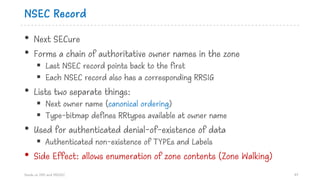 NSEC Record
• Next SECure
• Forms a chain of authoritative owner names in the zone
§ Last NSEC record points back to the first
§ Each NSEC record also has a corresponding RRSIG
• Lists two separate things:
§ Next owner name (canonical ordering)
§ Type-bitmap defines RRtypes available at owner name
• Used for authenticated denial-of-existence of data
§ Authenticated non-existence of TYPEs and Labels
• Side Effect: allows enumeration of zone contents (Zone Walking)
Hands on DNS and DNSSEC 47
 